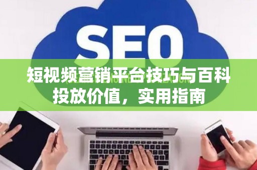 短视频营销平台技巧与百科投放价值，实用指南