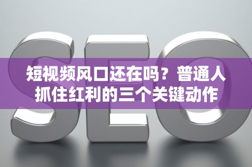 短视频风口还在吗？普通人抓住红利的三个关键动作