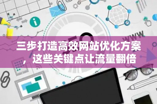 三步打造高效网站优化方案，这些关键点让流量翻倍