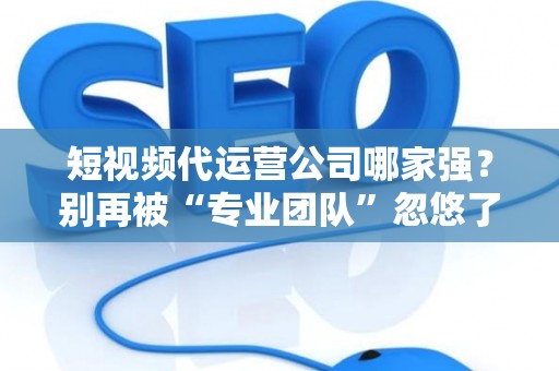 短视频代运营公司哪家强？别再被“专业团队”忽悠了，三招教你拆穿套路！