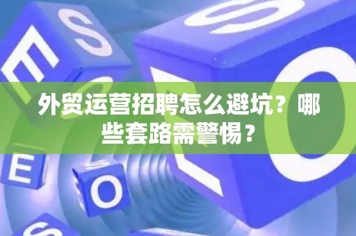外贸运营招聘怎么避坑？哪些套路需警惕？