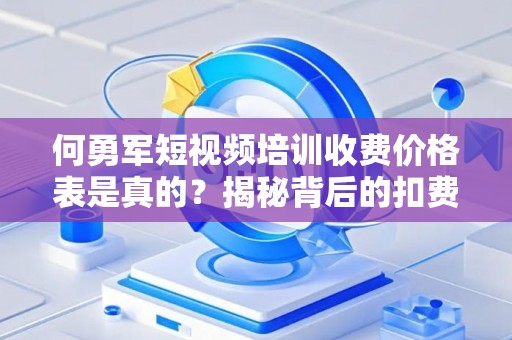 何勇军短视频培训收费价格表是真的？揭秘背后的扣费套路