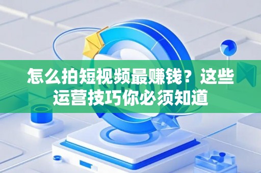怎么拍短视频最赚钱？这些运营技巧你必须知道