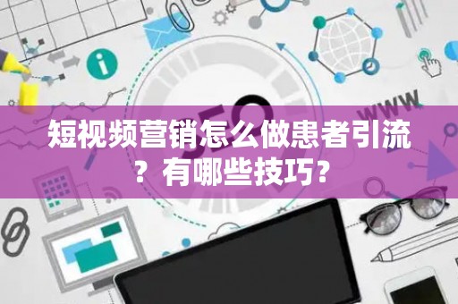 短视频营销怎么做患者引流？有哪些技巧？