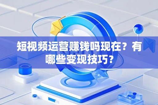 短视频运营赚钱吗现在？有哪些变现技巧？