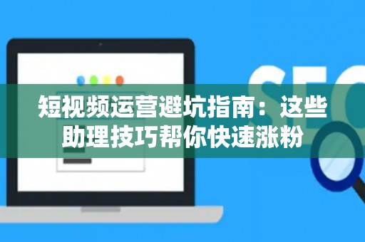 短视频运营避坑指南：这些助理技巧帮你快速涨粉