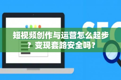 短视频创作与运营怎么起步？变现套路安全吗？