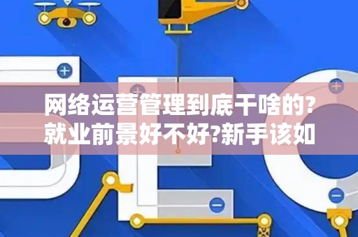 网络运营管理到底干啥的?就业前景好不好?新手该如何入行?