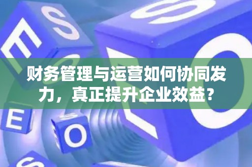 财务管理与运营如何协同发力，真正提升企业效益？