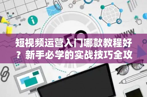 短视频运营入门哪款教程好？新手必学的实战技巧全攻略