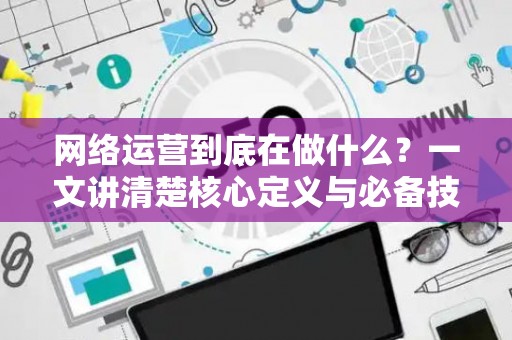 网络运营到底在做什么？一文讲清楚核心定义与必备技能