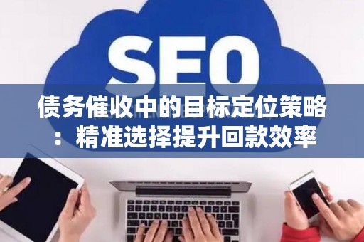 债务催收中的目标定位策略：精准选择提升回款效率
