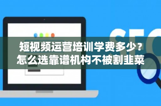 短视频运营培训学费多少？怎么选靠谱机构不被割韭菜？