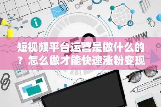 短视频平台运营是做什么的？怎么做才能快速涨粉变现？
