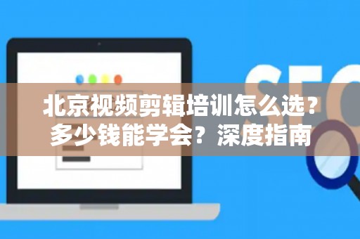 北京视频剪辑培训怎么选？多少钱能学会？深度指南