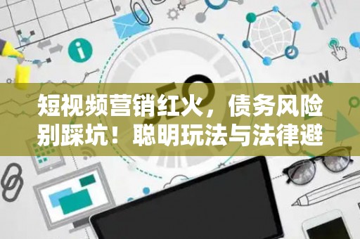 短视频营销红火，债务风险别踩坑！聪明玩法与法律避雷指南