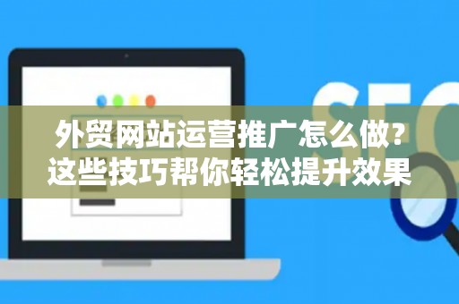 外贸网站运营推广怎么做？这些技巧帮你轻松提升效果
