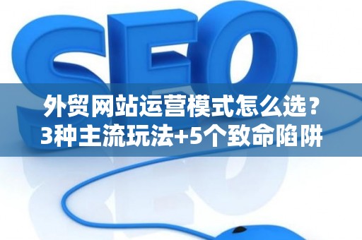 外贸网站运营模式怎么选？3种主流玩法+5个致命陷阱