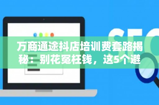 万商通途抖店培训费套路揭秘：别花冤枉钱，这5个避坑关键点必看