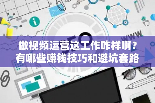 做视频运营这工作咋样啊？有哪些赚钱技巧和避坑套路？