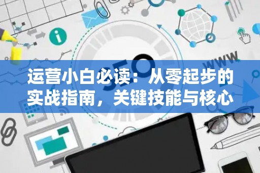 运营小白必读:从零起步的实战指南,关键技能与核心策略全解析 运营小白必读:从零起步的实战指南,关键技能与核心策略全解析