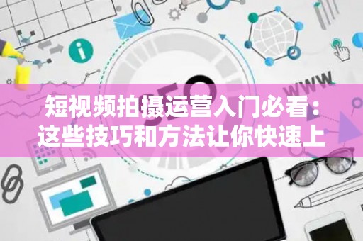 短视频拍摄运营入门必看：这些技巧和方法让你快速上手