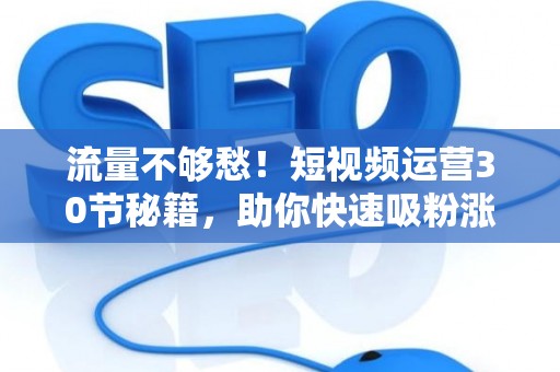 流量不够愁！短视频运营30节秘籍，助你快速吸粉涨粉！