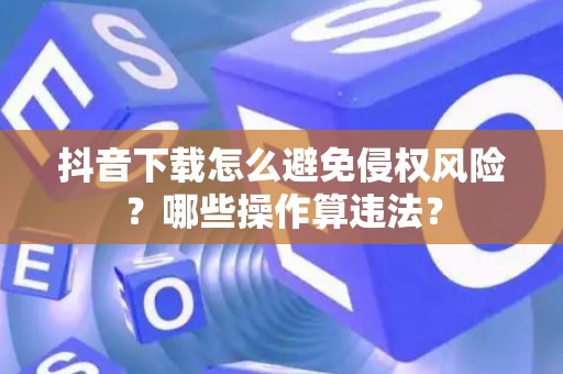 抖音下载怎么避免侵权风险？哪些操作算违法？
