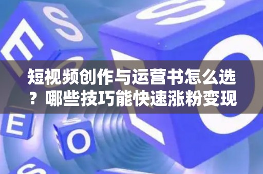 短视频创作与运营书怎么选？哪些技巧能快速涨粉变现？
