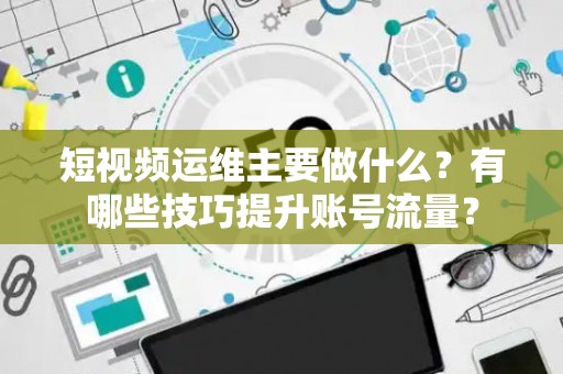 短视频运维主要做什么？有哪些技巧提升账号流量？