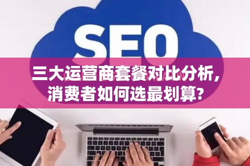 三大运营商套餐对比分析,消费者如何选最划算?