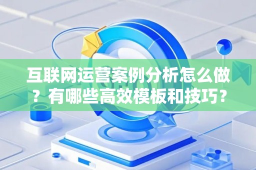 互联网运营案例分析怎么做？有哪些高效模板和技巧？