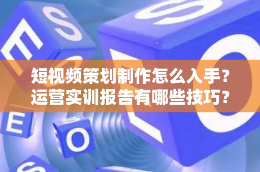 短视频策划制作怎么入手？运营实训报告有哪些技巧？