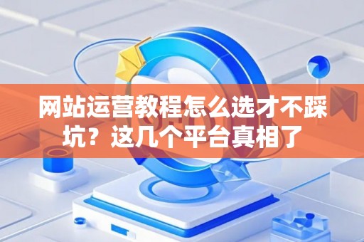 网站运营教程怎么选才不踩坑？这几个平台真相了
