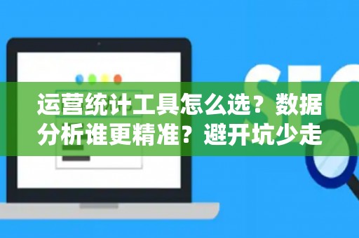运营统计工具怎么选？数据分析谁更精准？避开坑少走弯路