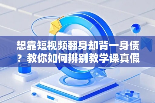 想靠短视频翻身却背一身债？教你如何辨别教学课真假与维权套路