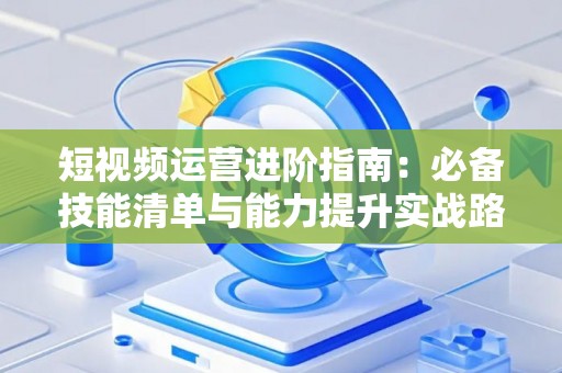 短视频运营进阶指南：必备技能清单与能力提升实战路径