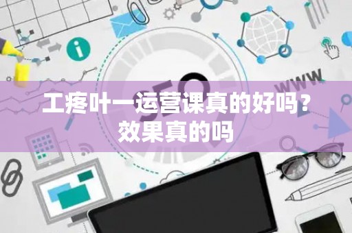 工疼叶一运营课真的好吗？效果真的吗