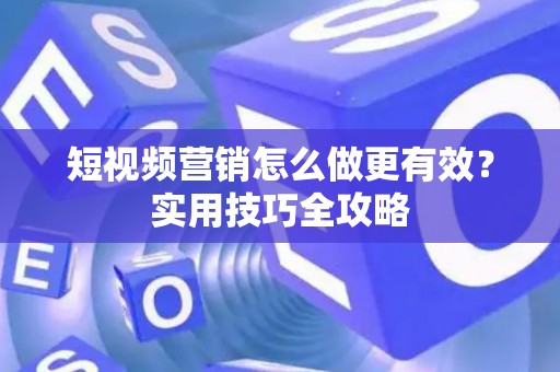 短视频营销怎么做更有效？实用技巧全攻略