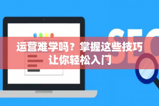 运营难学吗？掌握这些技巧让你轻松入门