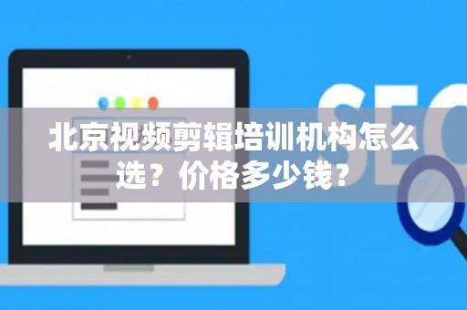北京视频剪辑培训机构怎么选？价格多少钱？