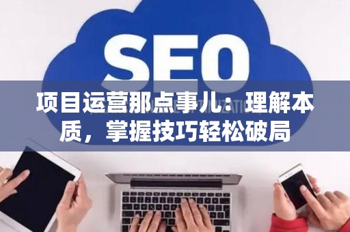 项目运营那点事儿：理解本质，掌握技巧轻松破局