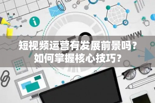 短视频运营有发展前景吗？如何掌握核心技巧？