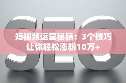 短视频运营秘籍：3个技巧让你轻松涨粉10万+