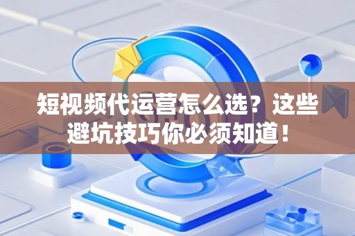 短视频代运营怎么选？这些避坑技巧你必须知道！