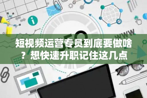 短视频运营专员到底要做啥？想快速升职记住这几点