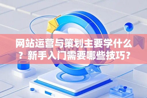 网站运营与策划主要学什么？新手入门需要哪些技巧？