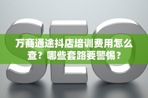 万商通途抖店培训费用怎么查？哪些套路要警惕？