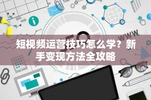 短视频运营技巧怎么学？新手变现方法全攻略