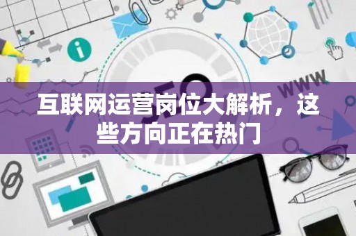 互联网运营岗位大解析，这些方向正在热门